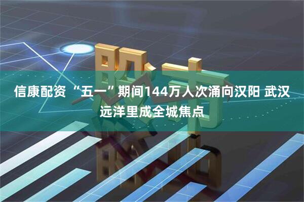信康配资 “五一”期间144万人次涌向汉阳 武汉远洋里成全城焦点