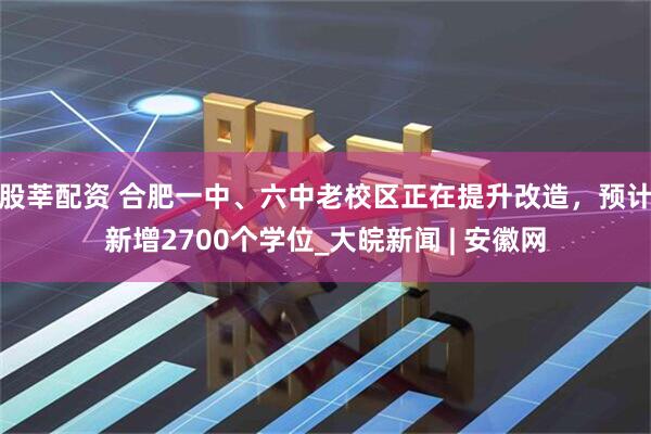 股莘配资 合肥一中、六中老校区正在提升改造，预计新增2700个学位_大皖新闻 | 安徽网