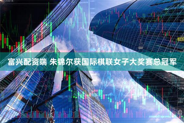 富兴配资端 朱锦尔获国际棋联女子大奖赛总冠军
