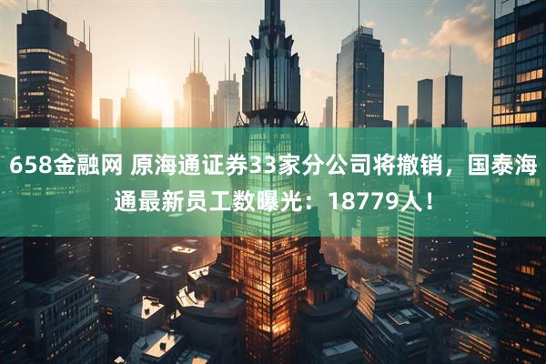 658金融网 原海通证券33家分公司将撤销，国泰海通最新员工数曝光：18779人！