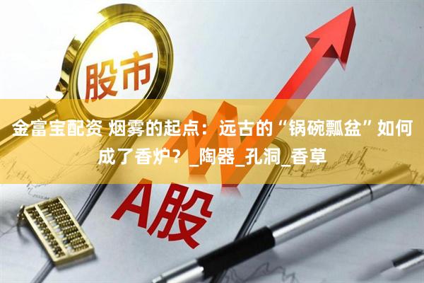 金富宝配资 烟雾的起点：远古的“锅碗瓢盆”如何成了香炉？_陶器_孔洞_香草