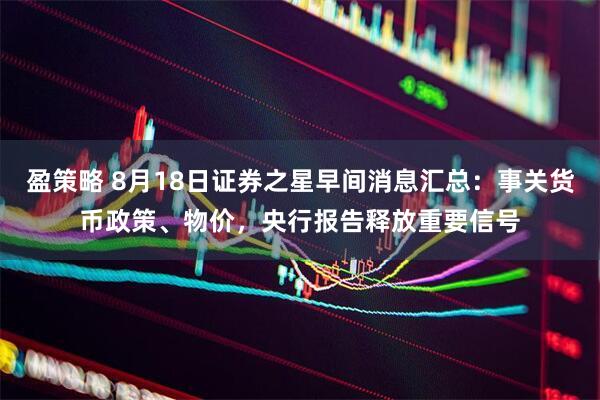 盈策略 8月18日证券之星早间消息汇总：事关货币政策、物价，央行报告释放重要信号