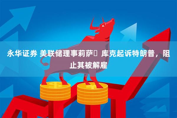 永华证券 美联储理事莉萨・库克起诉特朗普，阻止其被解雇