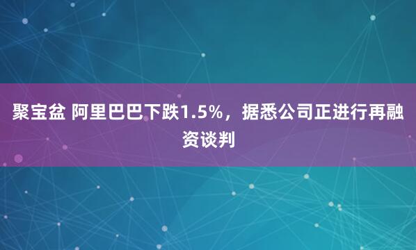 聚宝盆 阿里巴巴下跌1.5%，据悉公司正进行再融资谈判