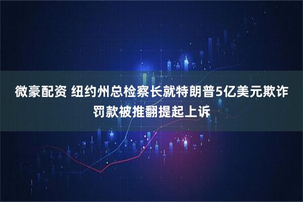 微豪配资 纽约州总检察长就特朗普5亿美元欺诈罚款被推翻提起上诉