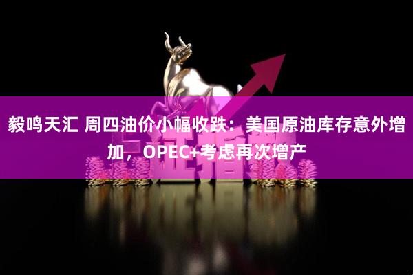 毅鸣天汇 周四油价小幅收跌：美国原油库存意外增加，OPEC+考虑再次增产