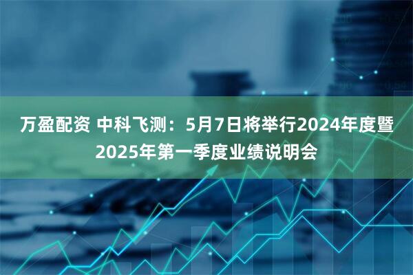 万盈配资 中科飞测：5月7日将举行2024年度暨2025年第一季度业绩说明会