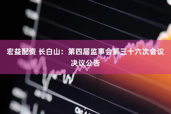 宏益配资 长白山：第四届监事会第三十六次会议决议公告