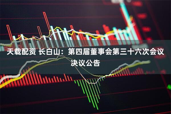 天载配资 长白山：第四届董事会第三十六次会议决议公告