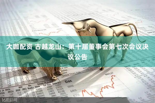 大咖配资 古越龙山：第十届董事会第七次会议决议公告