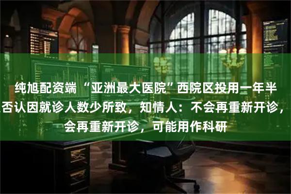 纯旭配资端 “亚洲最大医院”西院区投用一年半就停诊，客服否认因就诊人数少所致，知情人：不会再重新开诊，可能用作科研