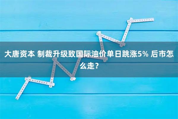 大唐资本 制裁升级致国际油价单日跳涨5% 后市怎么走？