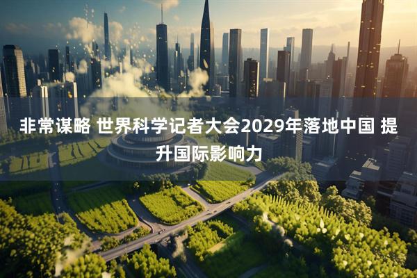 非常谋略 世界科学记者大会2029年落地中国 提升国际影响力