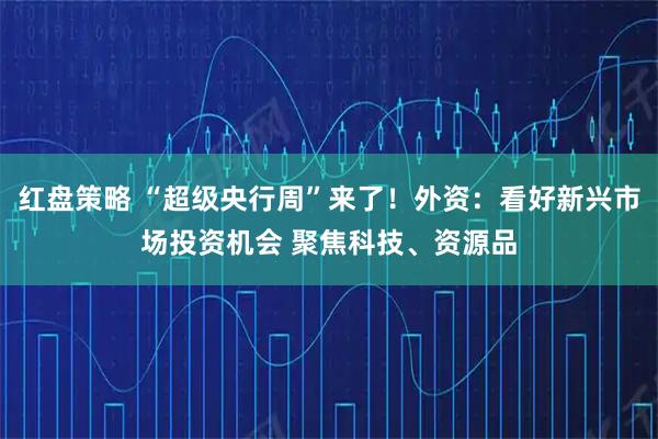 红盘策略 “超级央行周”来了！外资：看好新兴市场投资机会 聚焦科技、资源品
