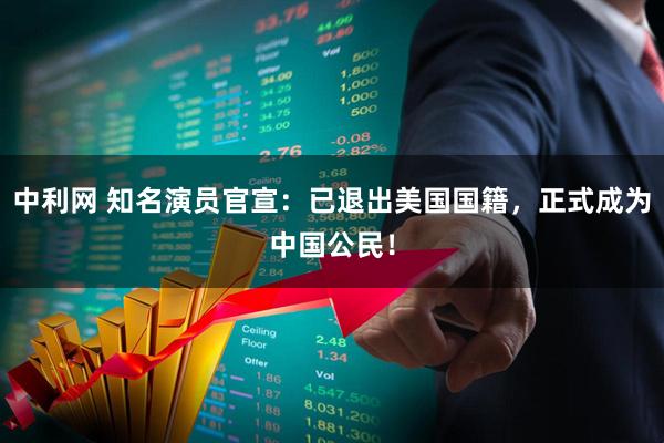 中利网 知名演员官宣：已退出美国国籍，正式成为中国公民！