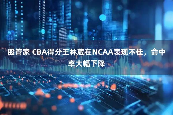 股管家 CBA得分王林葳在NCAA表现不佳，命中率大幅下降