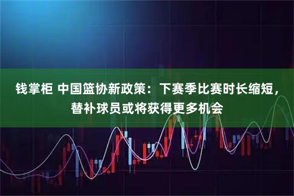 钱掌柜 中国篮协新政策：下赛季比赛时长缩短，替补球员或将获得更多机会