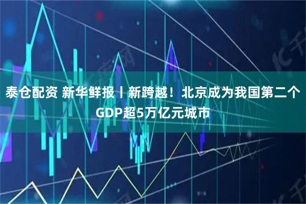 泰仓配资 新华鲜报丨新跨越！北京成为我国第二个GDP超5万亿元城市