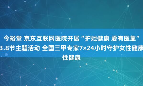 今裕堂 京东互联网医院开展“护她健康 爱有医靠”3.8节主题活动 全国三甲专家7×24小时守护女性健康
