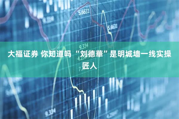 大福证券 你知道吗 “刘德華”是明城墙一线实操匠人