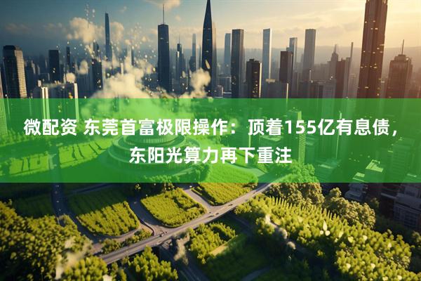 微配资 东莞首富极限操作：顶着155亿有息债，东阳光算力再下重注