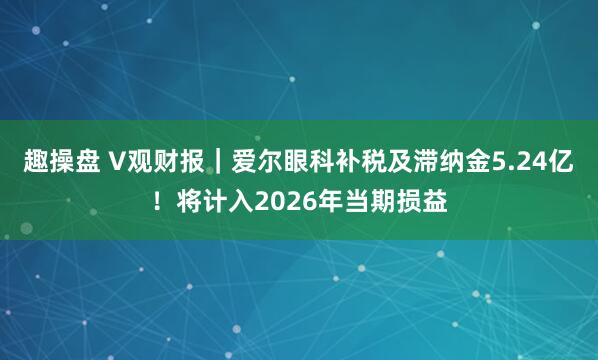 趣操盘 V观财报｜爱尔眼科补税及滞纳金5.24亿！将计入2026年当期损益