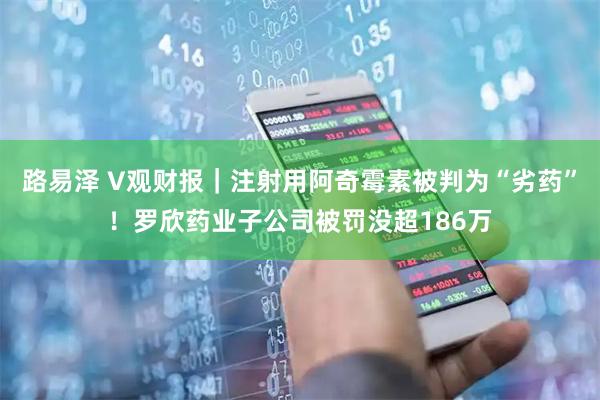 路易泽 V观财报｜注射用阿奇霉素被判为“劣药”！罗欣药业子公司被罚没超186万