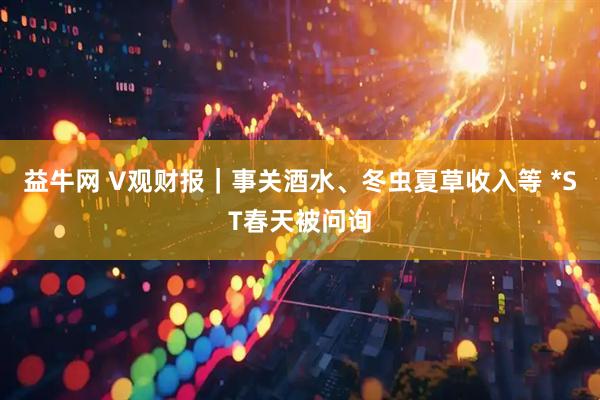 益牛网 V观财报｜事关酒水、冬虫夏草收入等 *ST春天被问询