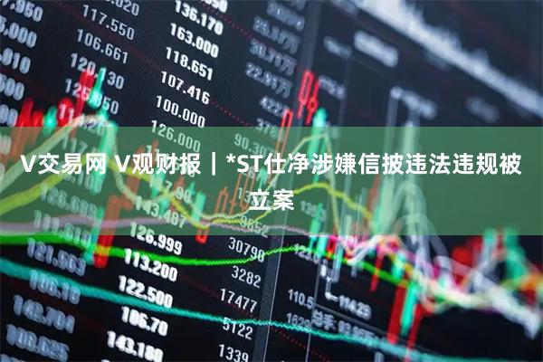V交易网 V观财报｜*ST仕净涉嫌信披违法违规被立案