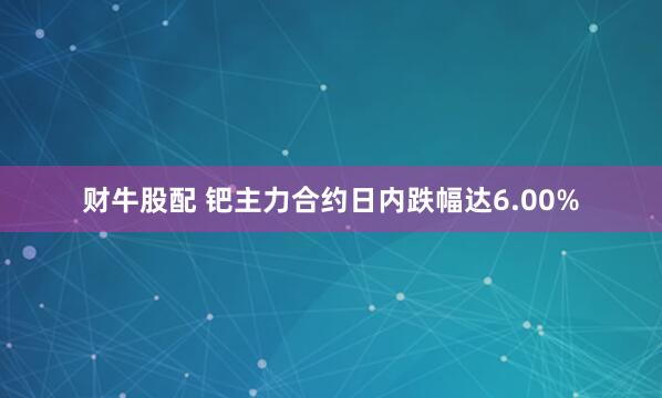 财牛股配 钯主力合约日内跌幅达6.00%