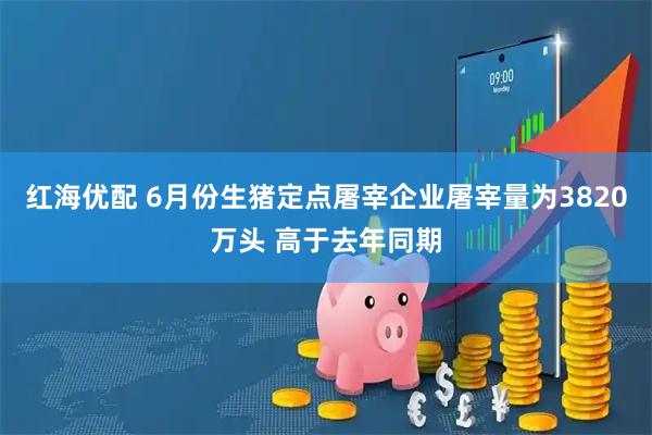 红海优配 6月份生猪定点屠宰企业屠宰量为3820万头 高于去年同期