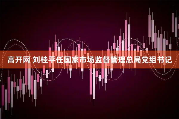 高开网 刘桂平任国家市场监督管理总局党组书记